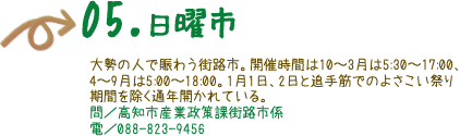 05.日曜市　大勢の人で賑わう街路市。開催時間は10〜3月は5:30〜17:00、4〜9月は5:00〜318:00。1月1日、2日と追手筋でのよさこい祭り期間を除く通年開かれている。 問／高知市産業政策課街路市係 電／088-823-9456