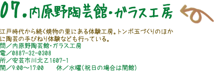 07.内原野陶芸館・ガラス工房 江戸時代から続く焼物の里にある体験工房。トンボ玉づくりのほかに陶芸の手びねり体験なども行っている。 問／内原野陶芸館・ガラス工房 電／0887-32-0308 所／安芸市川北乙1607-1 開／9:00〜17:00　　休／水曜（祝日の場合は開館）