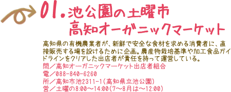 01．池公園の土曜市高知オーガニックマーケット 高知県の有機農業者が、新鮮で安全な食材を求める消費者に、直接販売する場を設けるために企画。農産物栽培基準や加工食品ガイドラインをクリアした出店者が責任を持って運営している。 問／高知オーガニックマーケット出店者組合 電／088-840-6260 所／高知市池2311-1（高知県立池公園） 営／土曜の8:00〜14:00（7〜8月は〜12:00）