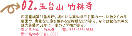 02.五台山 竹林寺　四国霊場第31番札所。境内には高知県三名園の一つに数えられる庭園や、貴重な仏像を納める宝物殿などがある。今年は秘仏本尊文殊大菩薩の50年に一度のご開帳がある。 問／五台山  竹林寺　電／088-882-3085 所／高知市五台山3577