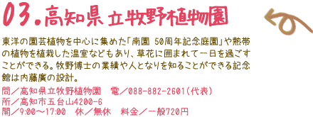 03.高知県立牧野植物園 おしゃれなオリジナルグッズを扱うショップや展示館中庭のカフェ、レストランなどがある。フレンチベースの創作料理が楽しめる「レストラン アルブル」では、地元野菜を使った「ヘルシーランチ（1,260円）」がおすすめ。 問／高知県立牧野植物園　電／088-882-2601（代表） 所／高知市五台山4200-6 開／9:00〜17:00　　休／無休料金／一般700円 