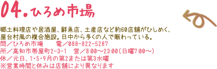 04.ひろめ市場 郷土料理店や居酒屋、鮮魚店、土産店など約60店舗がひしめく、屋台村風の複合施設。日中から多くの人で賑わっている。 問／ひろめ市場　　電／088-822-5287 所／高知市帯屋町2-3-1　営／8:00〜23:00（日曜7:00〜） 休／元日、1・5・9月の第2または第3水曜 ※営業時間と休みは店舗により異なります 