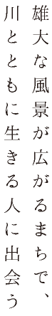 雄大な風景が広がるまちで、川とともに生きる人に出会う